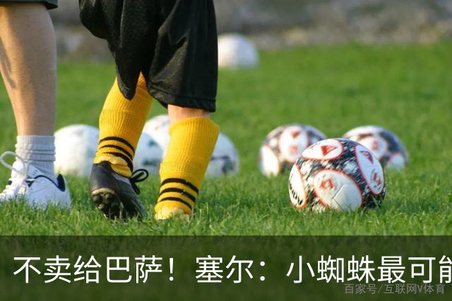 不卖给巴萨！塞尔：小蜘蛛最可能去阿森纳 马竞能得到约克雷斯+钱