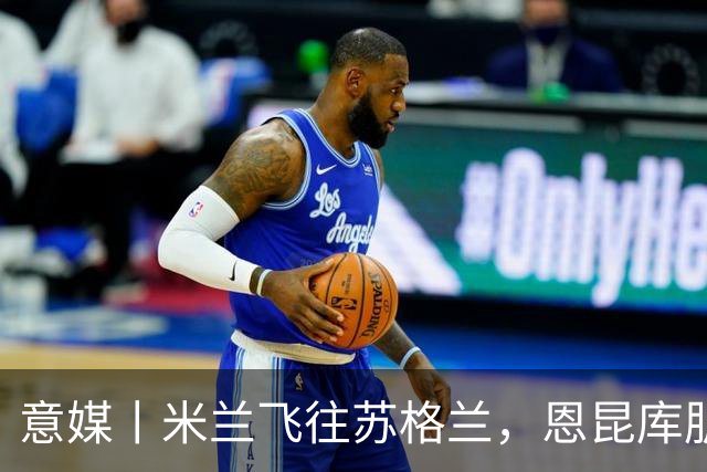 意媒丨米兰飞往苏格兰，恩昆库肌肉拉伤