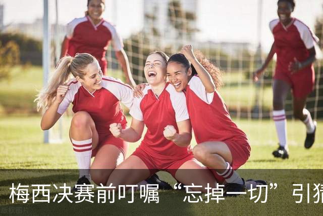 梅西决赛前叮嘱“忘掉一切”引猜疑：阿根廷更衣室真的乱了吗？