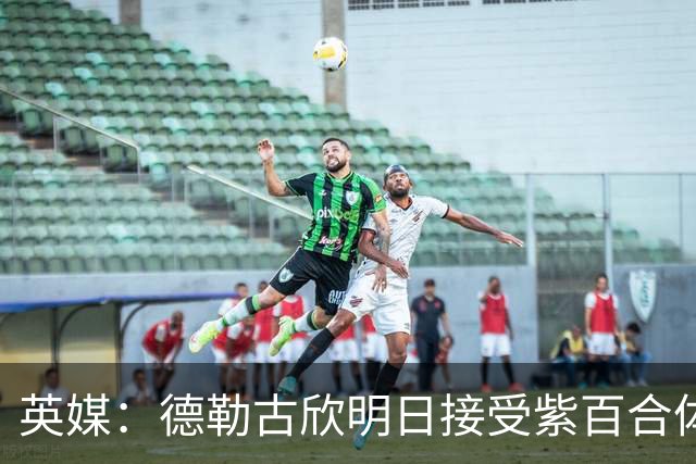 英媒：德勒古欣明日接受紫百合体检 租借费150万+1750万强制买断
