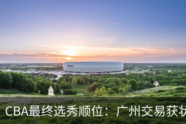 CBA最终选秀顺位：广州交易获状元签宁波交易获探花签 江苏保留榜眼签
